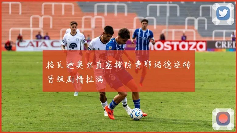 格瓦迪奥尔直塞撕防费耶诺德逆转晋级剧情拉满