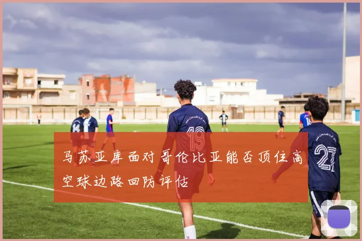 马苏亚库面对哥伦比亚能否顶住高空球边路回防评估