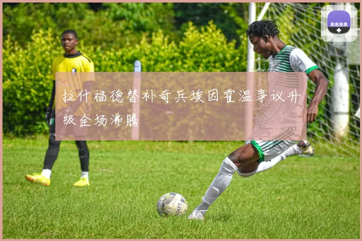 拉什福德替补奇兵埃因霍温争议升级全场沸腾