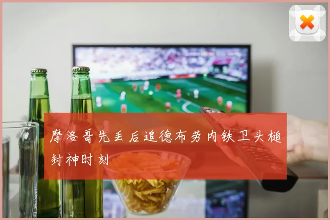 摩洛哥先丢后追德布劳内铁卫头槌封神时刻
