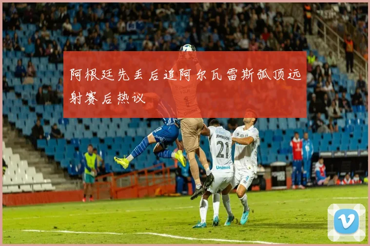 阿根廷先丢后追阿尔瓦雷斯弧顶远射赛后热议