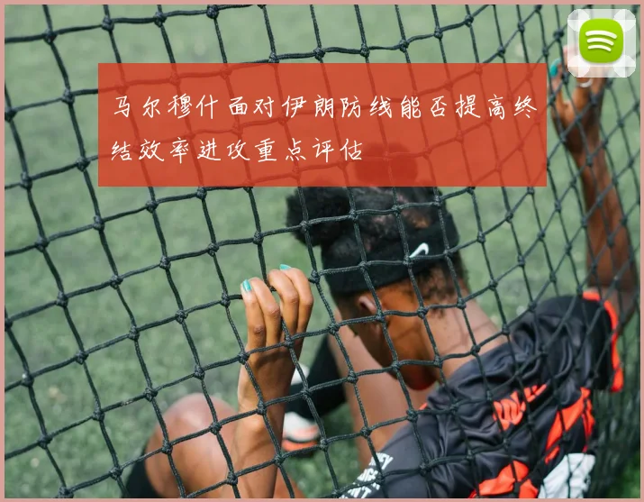 马尔穆什面对伊朗防线能否提高终结效率进攻重点评估