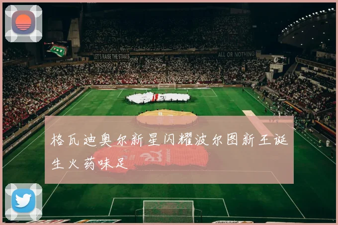 格瓦迪奥尔新星闪耀波尔图新王诞生火药味足