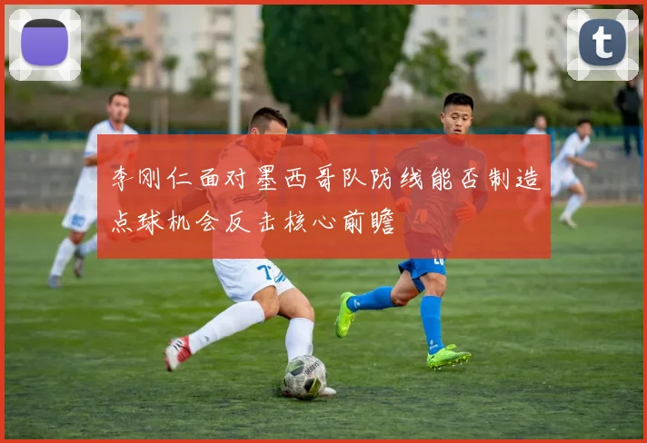 李刚仁面对墨西哥队防线能否制造点球机会反击核心前瞻