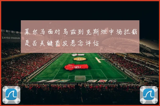 莱尔马面对乌兹别克斯坦中场拦截是否关键首发悬念评估