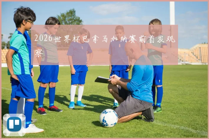 2026世界杯巴拿马加纳赛前首发观察