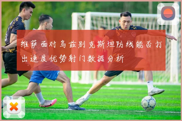 维萨面对乌兹别克斯坦防线能否打出速度优势射门数据分析