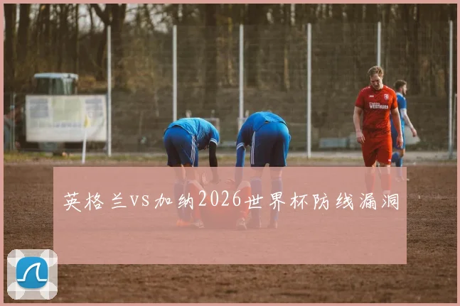 英格兰vs加纳2026世界杯防线漏洞