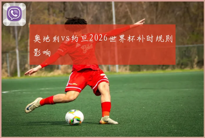 奥地利vs约旦2026世界杯补时规则影响