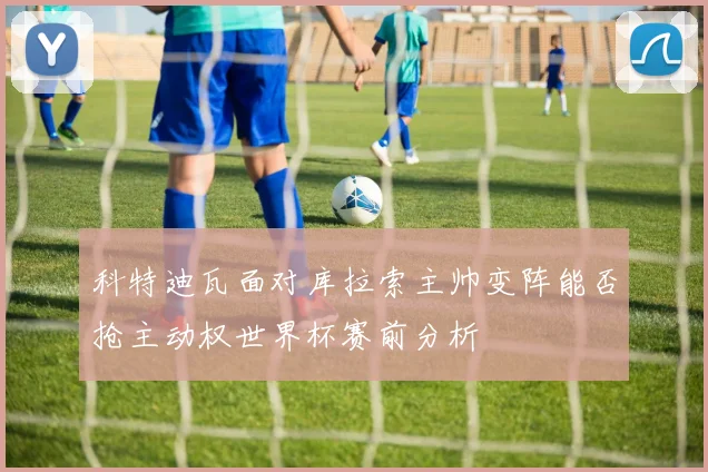 科特迪瓦面对库拉索主帅变阵能否抢主动权世界杯赛前分析