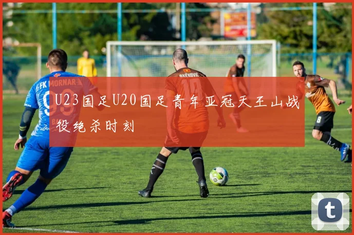 U23国足U20国足青年亚冠天王山战役绝杀时刻