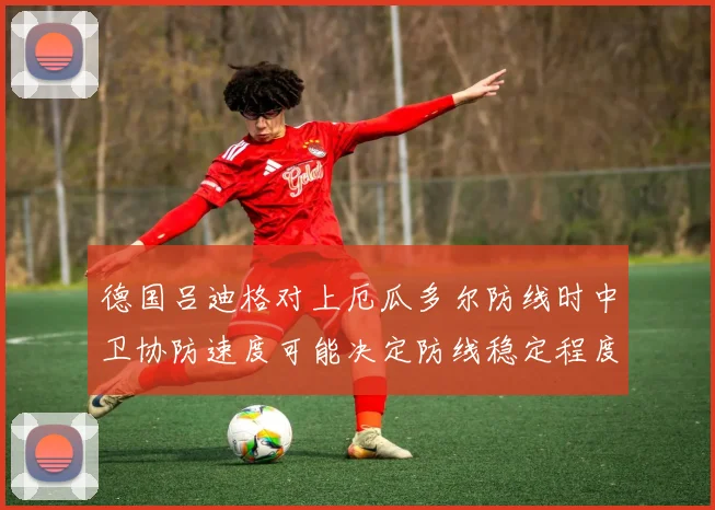 德国吕迪格对上厄瓜多尔防线时中卫协防速度可能决定防线稳定程度