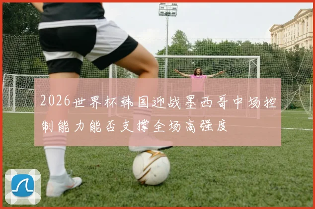 2026世界杯韩国迎战墨西哥中场控制能力能否支撑全场高强度