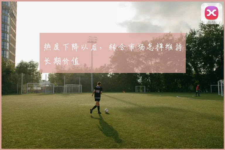 热度下降以后，转会市场怎样维持长期价值
