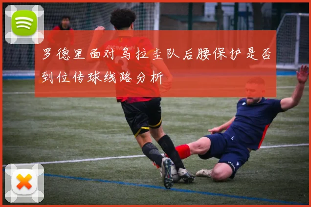 罗德里面对乌拉圭队后腰保护是否到位传球线路分析