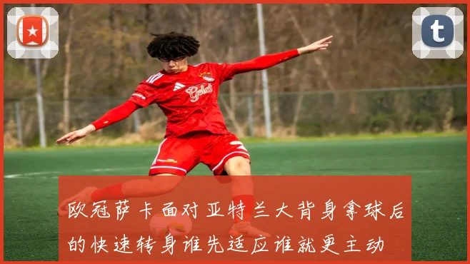 欧冠萨卡面对亚特兰大背身拿球后的快速转身谁先适应谁就更主动