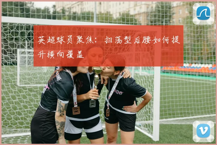 英超球员聚焦：扫荡型后腰如何提升横向覆盖