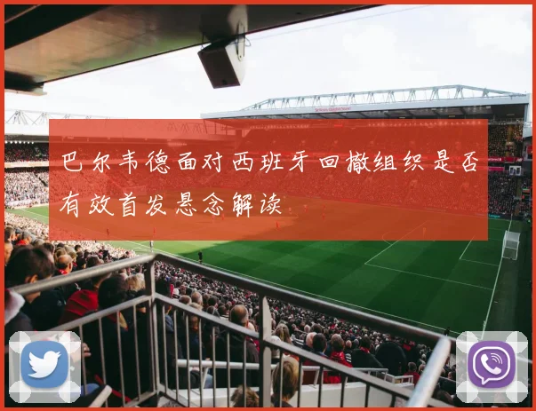 巴尔韦德面对西班牙回撤组织是否有效首发悬念解读