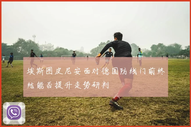 埃斯图皮尼安面对德国防线门前终结能否提升走势研判