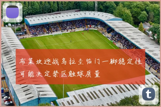 布莱坎迎战乌拉圭临门一脚稳定性可能决定禁区触球质量
