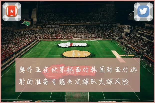 奥乔亚在世界杯面对韩国时面对远射的准备可能决定球队失球风险