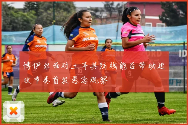 博伊尔面对土耳其防线能否带动进攻节奏首发悬念观察