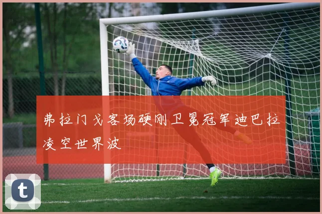 弗拉门戈客场硬刚卫冕冠军迪巴拉凌空世界波