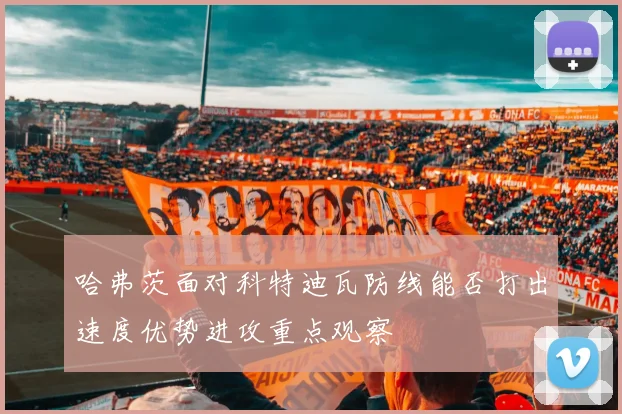 哈弗茨面对科特迪瓦防线能否打出速度优势进攻重点观察