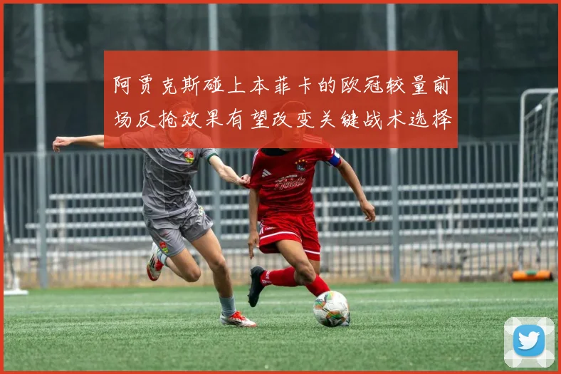 阿贾克斯碰上本菲卡的欧冠较量前场反抢效果有望改变关键战术选择