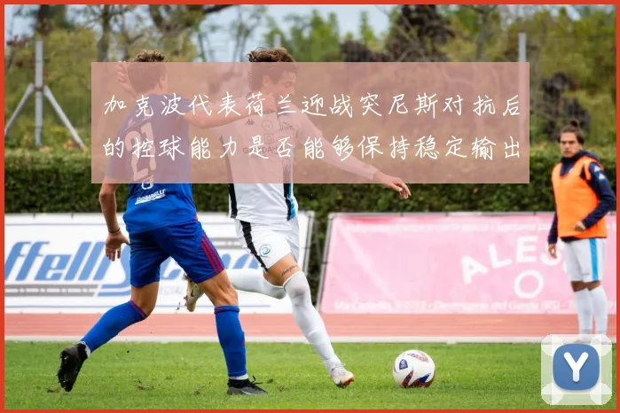 加克波代表荷兰迎战突尼斯对抗后的控球能力是否能够保持稳定输出