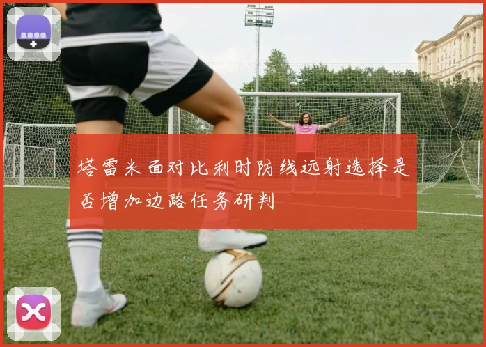 塔雷米面对比利时防线远射选择是否增加边路任务研判