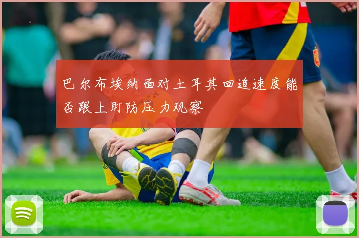 巴尔布埃纳面对土耳其回追速度能否跟上盯防压力观察