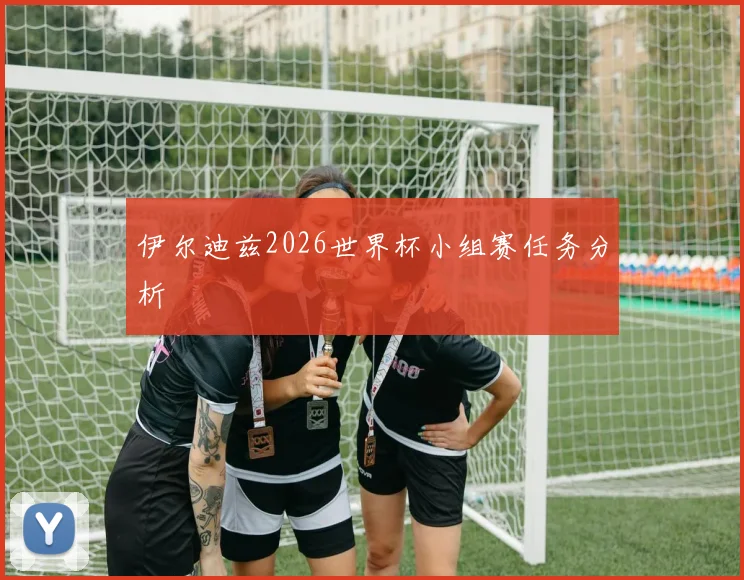 伊尔迪兹2026世界杯小组赛任务分析