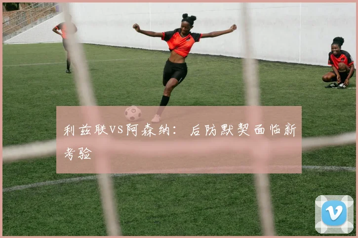 利兹联vs阿森纳：后防默契面临新考验