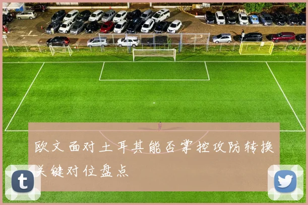 欧文面对土耳其能否掌控攻防转换关键对位盘点