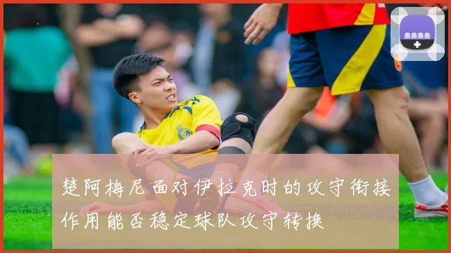 楚阿梅尼面对伊拉克时的攻守衔接作用能否稳定球队攻守转换