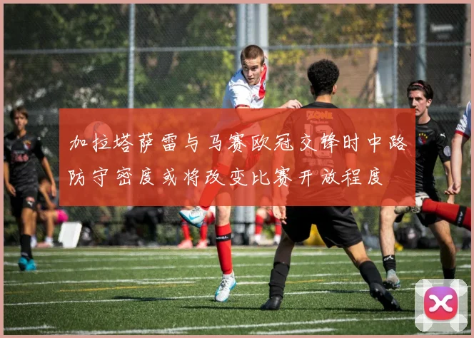 加拉塔萨雷与马赛欧冠交锋时中路防守密度或将改变比赛开放程度