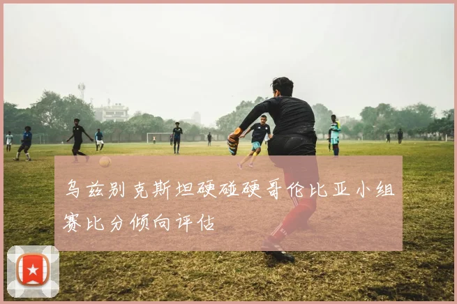 乌兹别克斯坦硬碰硬哥伦比亚小组赛比分倾向评估