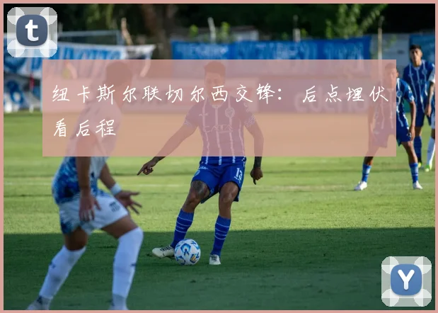 纽卡斯尔联切尔西交锋:后点埋伏看后程