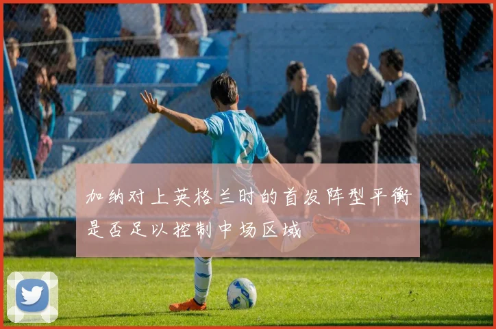 加纳对上英格兰时的首发阵型平衡是否足以控制中场区域